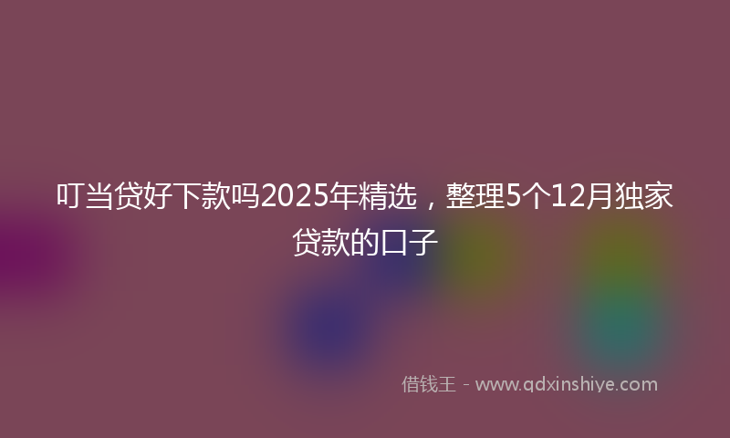 叮当贷好下款吗2025年精选，整理5个12月独家贷款的口子