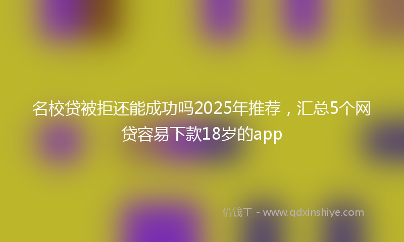 名校贷被拒还能成功吗2025年推荐，汇总5个网贷容易下款18岁的app