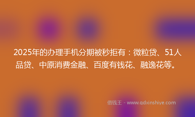 2025年的办理手机分期被秒拒有：微粒贷、51人品贷、中原消费金融、百度有钱花、融逸花等。