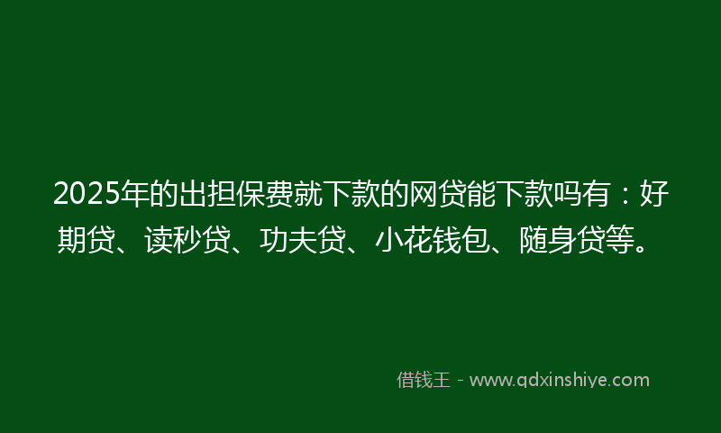 2025年的出担保费就下款的网贷能下款吗有：好期贷、读秒贷、功夫贷、小花钱包、随身贷等。