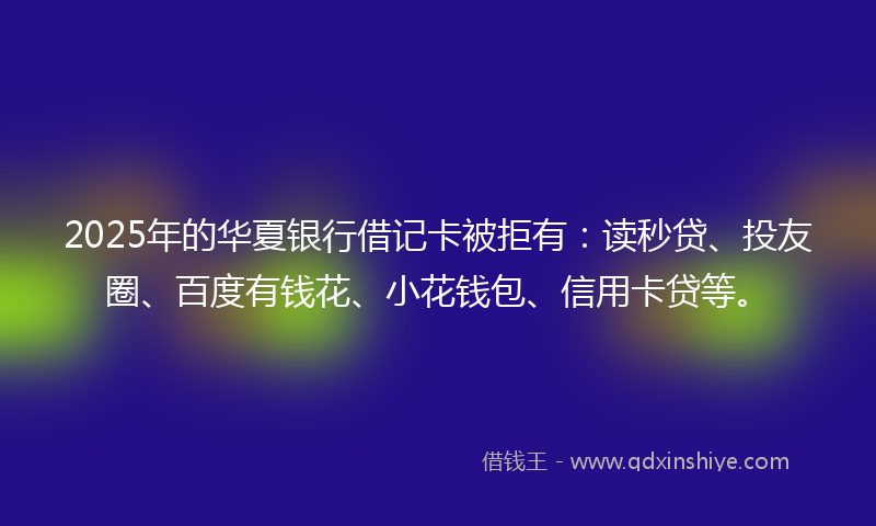 2025年的华夏银行借记卡被拒有：读秒贷、投友圈、百度有钱花、小花钱包、信用卡贷等。