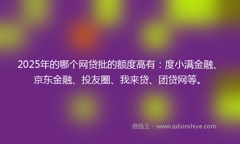 2025年的哪个网贷批的额度高有：度小满金融、京东金融、投友圈、我来贷、团贷网等。