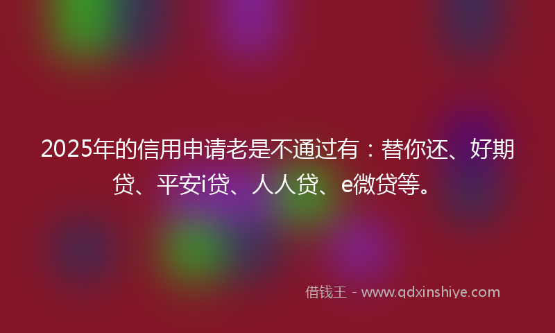 2025年的信用申请老是不通过有：替你还、好期贷、平安i贷、人人贷、e微贷等。