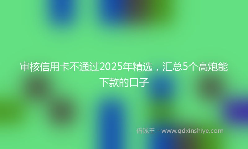 审核信用卡不通过2025年精选，汇总5个高炮能下款的口子
