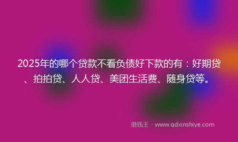 2025年的哪个贷款不看负债好下款的有：好期贷、拍拍贷、人人贷、美团生活费、随身贷等。
