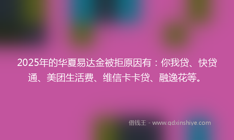 2025年的华夏易达金被拒原因有：你我贷、快贷通、美团生活费、维信卡卡贷、融逸花等。