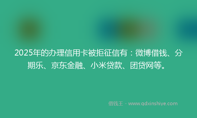 2025年的办理信用卡被拒征信有：微博借钱、分期乐、京东金融、小米贷款、团贷网等。