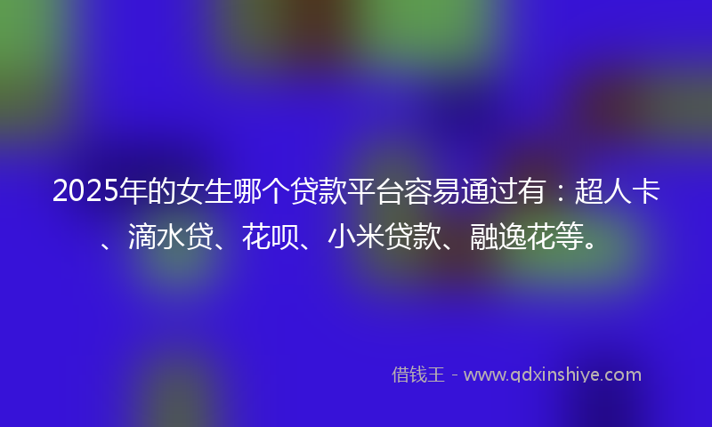 2025年的女生哪个贷款平台容易通过有：超人卡、滴水贷、花呗、小米贷款、融逸花等。