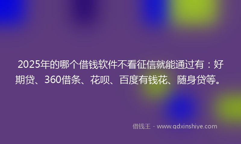2025年的哪个借钱软件不看征信就能通过有：好期贷、360借条、花呗、百度有钱花、随身贷等。