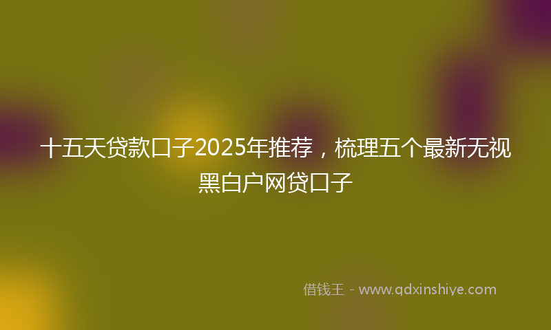 十五天贷款口子2025年推荐，梳理五个最新无视黑白户网贷口子