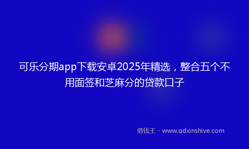 可乐分期app下载安卓2025年精选，整合五个不用面签和芝麻分的贷款口子