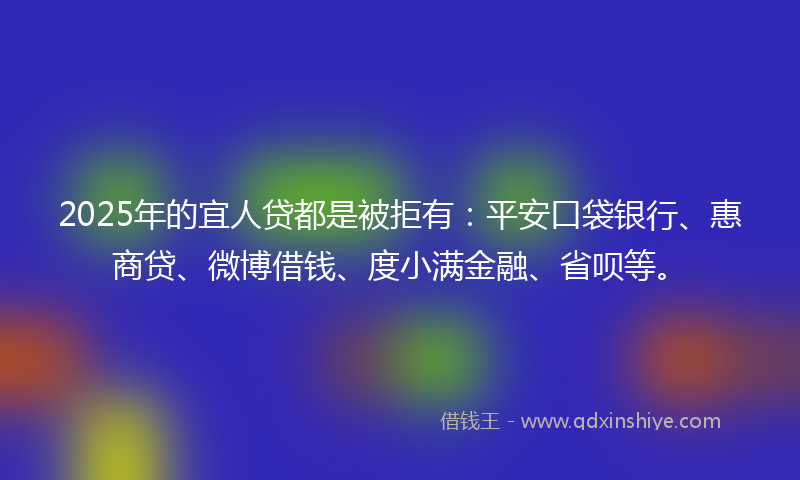 2025年的宜人贷都是被拒有：平安口袋银行、惠商贷、微博借钱、度小满金融、省呗等。