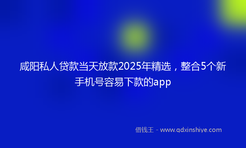 咸阳私人贷款当天放款2025年精选，整合5个新手机号容易下款的app