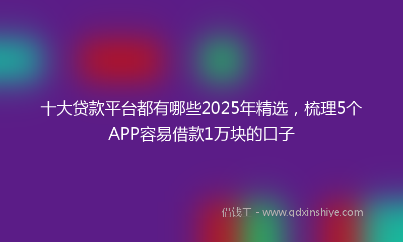 十大贷款平台都有哪些2025年精选，梳理5个APP容易借款1万块的口子