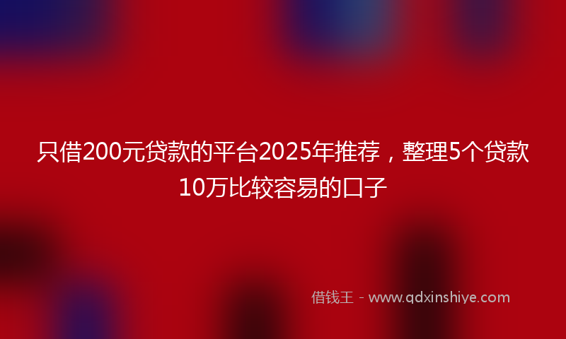 只借200元贷款的平台2025年推荐，整理5个贷款10万比较容易的口子