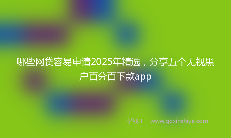 哪些网贷容易申请2025年精选，分享五个无视黑户百分百下款app