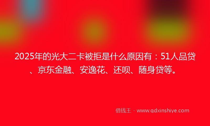 2025年的光大二卡被拒是什么原因有：51人品贷、京东金融、安逸花、还呗、随身贷等。