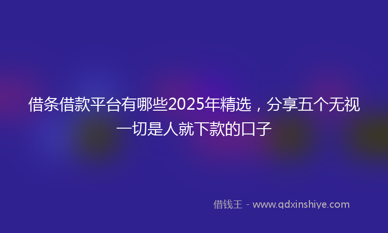 借条借款平台有哪些2025年精选，分享五个无视一切是人就下款的口子