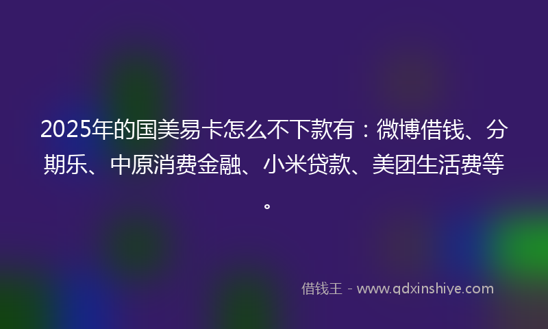 2025年的国美易卡怎么不下款有：微博借钱、分期乐、中原消费金融、小米贷款、美团生活费等。