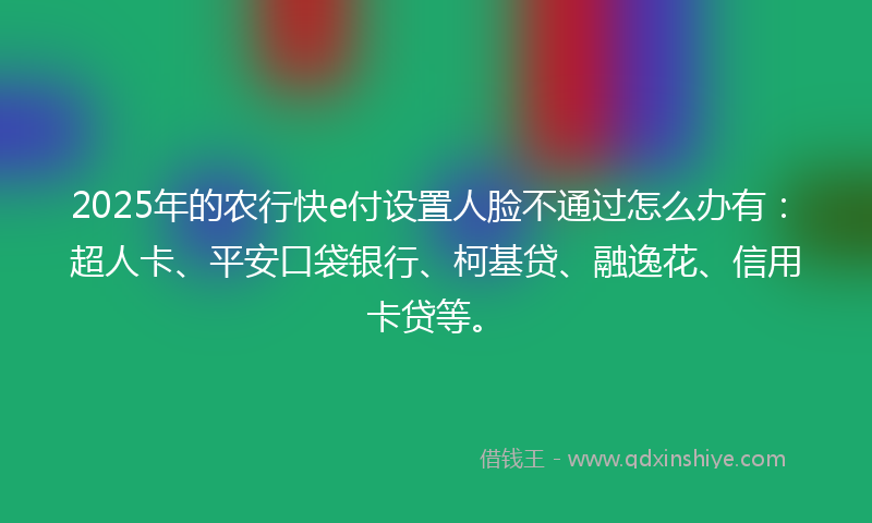 2025年的农行快e付设置人脸不通过怎么办有：超人卡、平安口袋银行、柯基贷、融逸花、信用卡贷等。