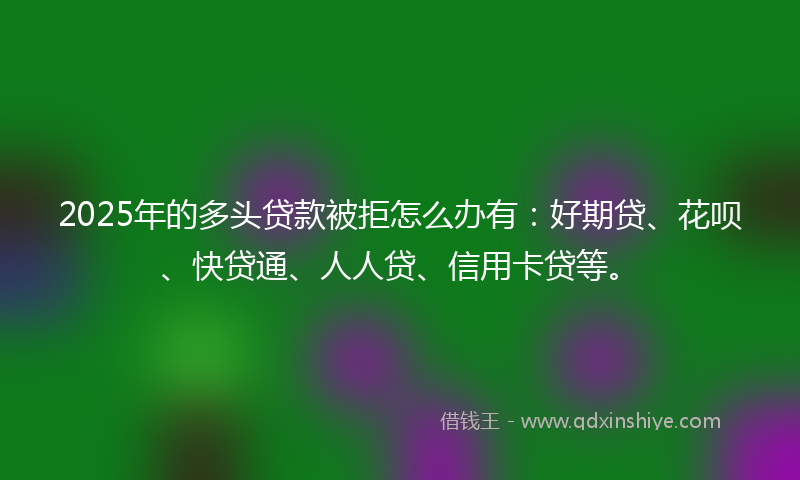2025年的多头贷款被拒怎么办有：好期贷、花呗、快贷通、人人贷、信用卡贷等。