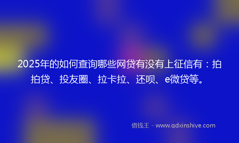 2025年的如何查询哪些网贷有没有上征信有:拍拍贷、投友圈、拉卡拉、还呗、e微贷等。