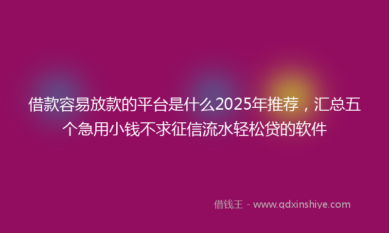 借款容易放款的平台是什么2025年推荐，汇总五个急用小钱不求征信流水轻松贷的软件