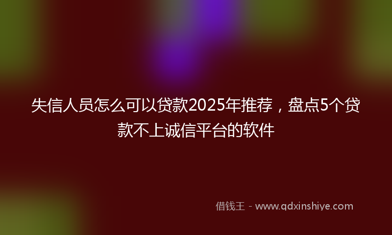 失信人员怎么可以贷款2025年推荐，盘点5个贷款不上诚信平台的软件