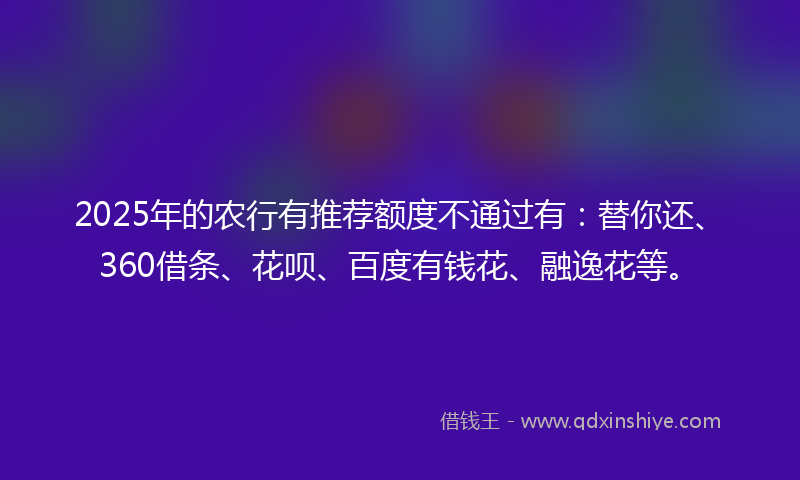 2025年的农行有推荐额度不通过有：替你还、360借条、花呗、百度有钱花、融逸花等。
