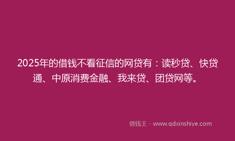 2025年的借钱不看征信的网贷有：读秒贷、快贷通、中原消费金融、我来贷、团贷网等。