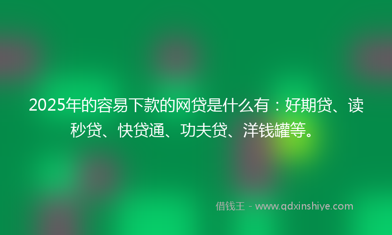 2025年的容易下款的网贷是什么有：好期贷、读秒贷、快贷通、功夫贷、洋钱罐等。