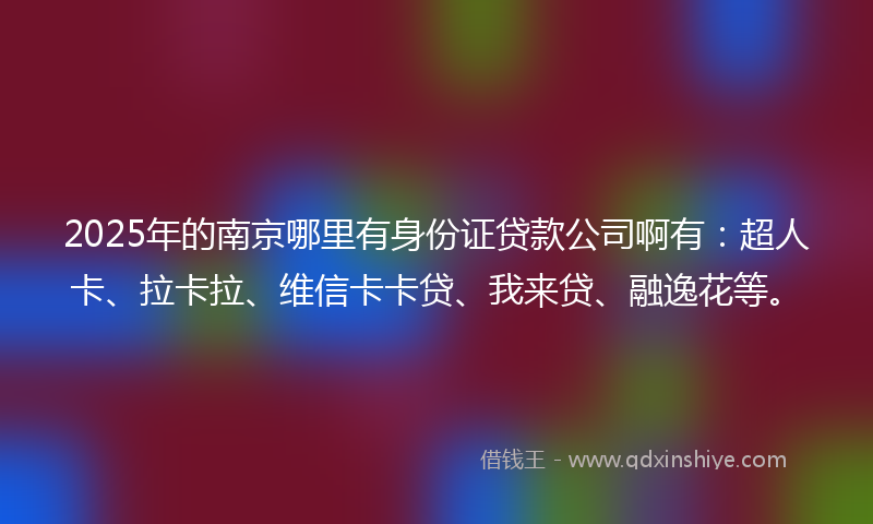 2025年的南京哪里有身份证贷款公司啊有：超人卡、拉卡拉、维信卡卡贷、我来贷、融逸花等。
