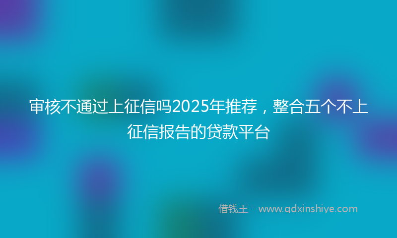 审核不通过上征信吗2025年推荐，整合五个不上征信报告的贷款平台