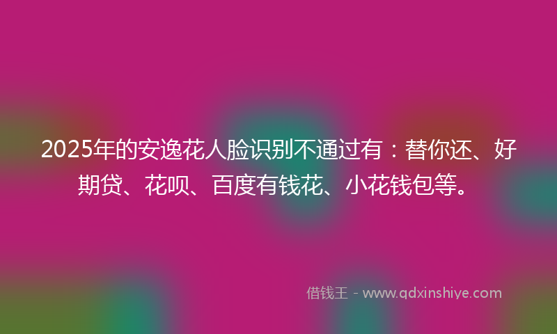 2025年的安逸花人脸识别不通过有：替你还、好期贷、花呗、百度有钱花、小花钱包等。