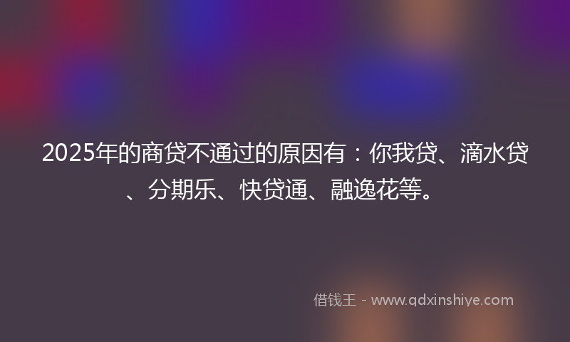 2025年的商贷不通过的原因有：你我贷、滴水贷、分期乐、快贷通、融逸花等。