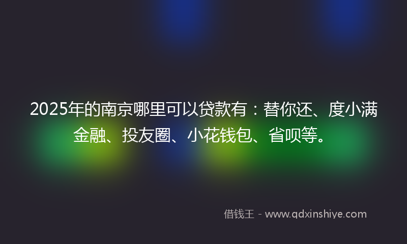 2025年的南京哪里可以贷款有：替你还、度小满金融、投友圈、小花钱包、省呗等。