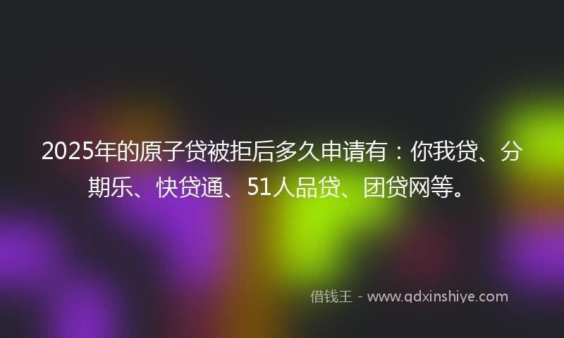 2025年的原子贷被拒后多久申请有：你我贷、分期乐、快贷通、51人品贷、团贷网等。