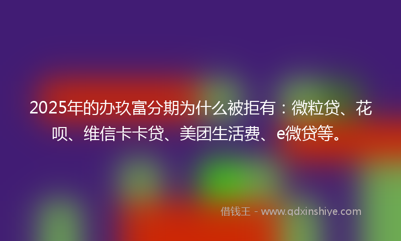 2025年的办玖富分期为什么被拒有：微粒贷、花呗、维信卡卡贷、美团生活费、e微贷等。