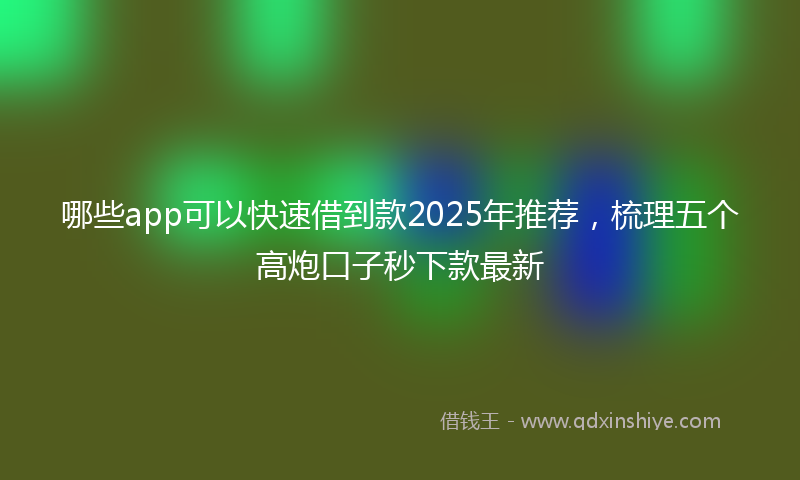哪些app可以快速借到款2025年推荐，梳理五个高炮口子秒下款最新