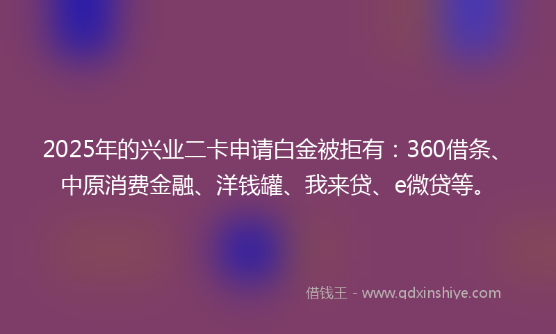 2025年的兴业二卡申请白金被拒有：360借条、中原消费金融、洋钱罐、我来贷、e微贷等。