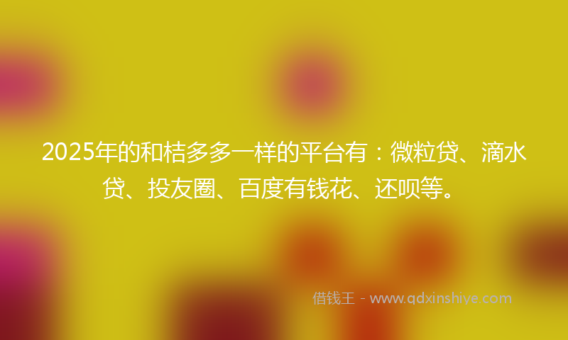 2025年的和桔多多一样的平台有：微粒贷、滴水贷、投友圈、百度有钱花、还呗等。