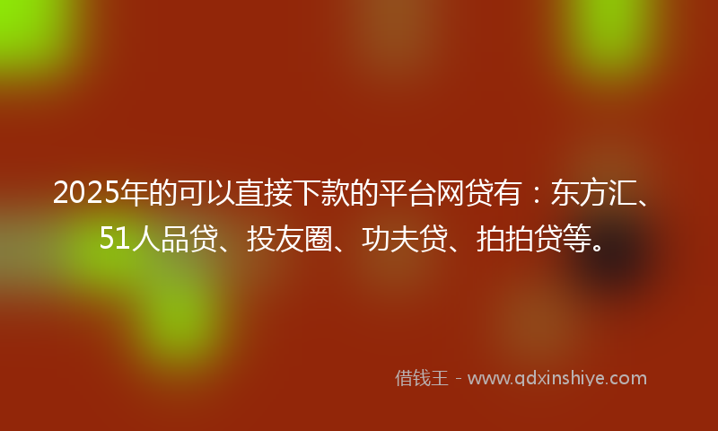 2025年的可以直接下款的平台网贷有：东方汇、51人品贷、投友圈、功夫贷、拍拍贷等。