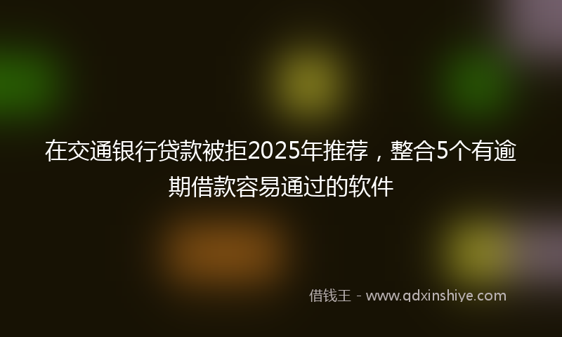 在交通银行贷款被拒2025年推荐，整合5个有逾期借款容易通过的软件