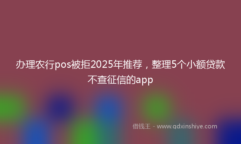 办理农行pos被拒2025年推荐，整理5个小额贷款不查征信的app