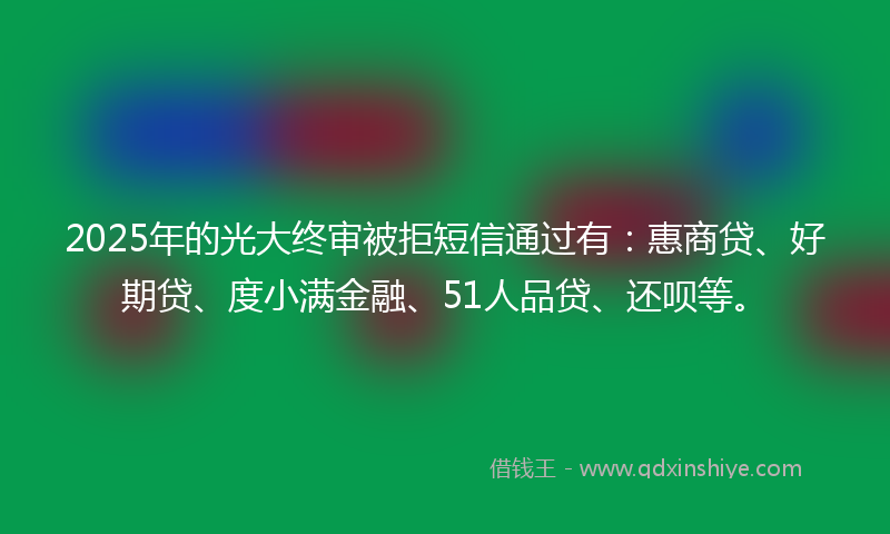 2025年的光大终审被拒短信通过有：惠商贷、好期贷、度小满金融、51人品贷、还呗等。