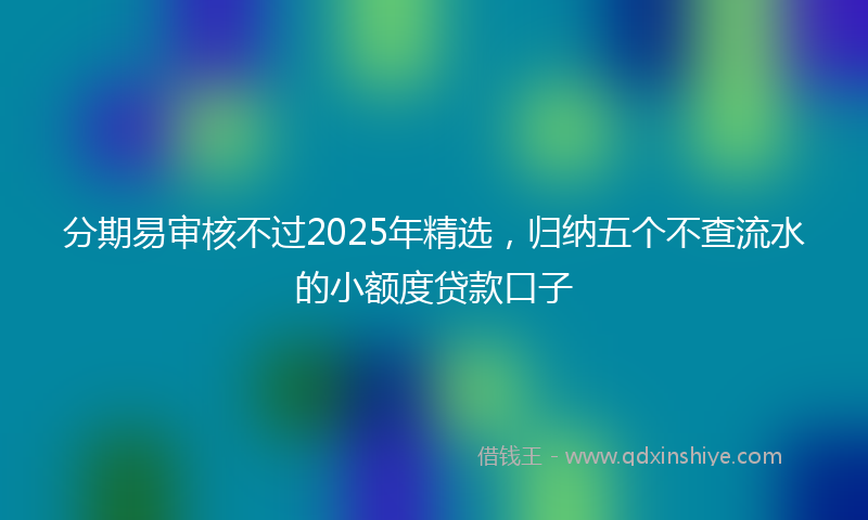 分期易审核不过2025年精选，归纳五个不查流水的小额度贷款口子