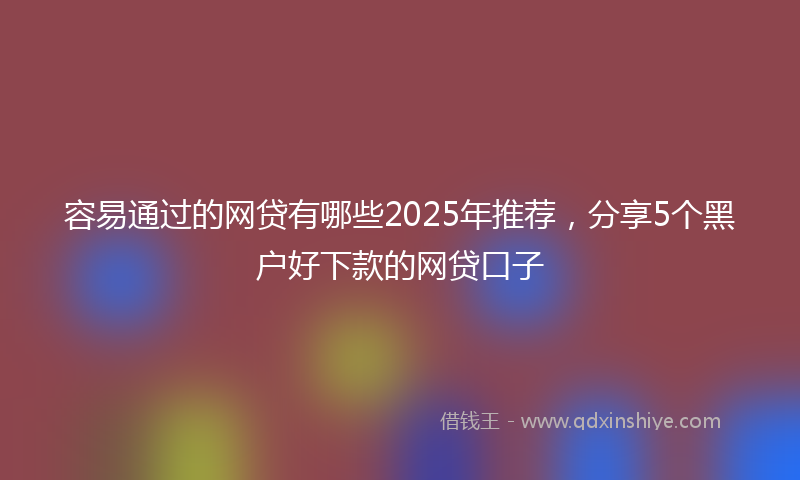 容易通过的网贷有哪些2025年推荐，分享5个黑户好下款的网贷口子