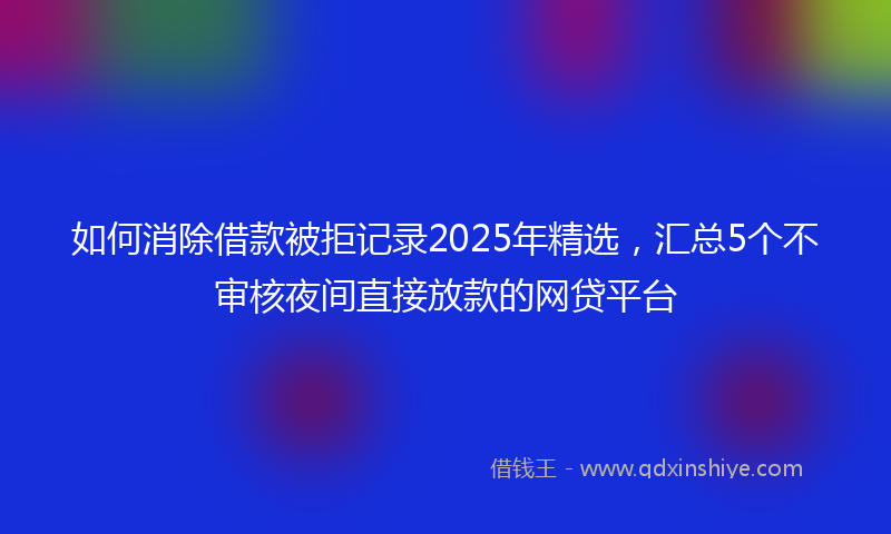 如何消除借款被拒记录2025年精选，汇总5个不审核夜间直接放款的网贷平台