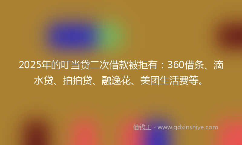 2025年的叮当贷二次借款被拒有：360借条、滴水贷、拍拍贷、融逸花、美团生活费等。