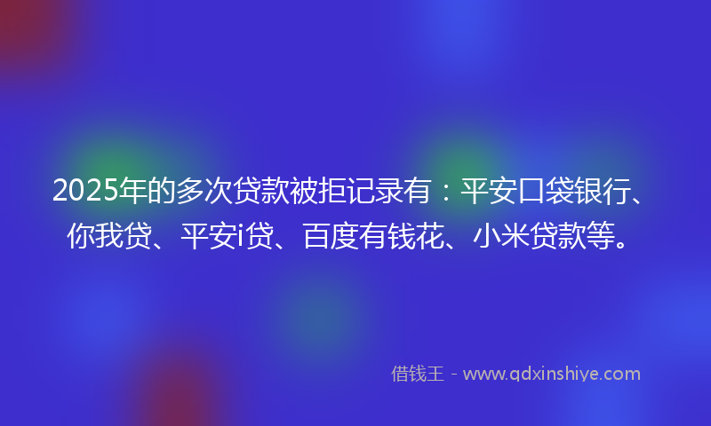 2025年的多次贷款被拒记录有：平安口袋银行、你我贷、平安i贷、百度有钱花、小米贷款等。